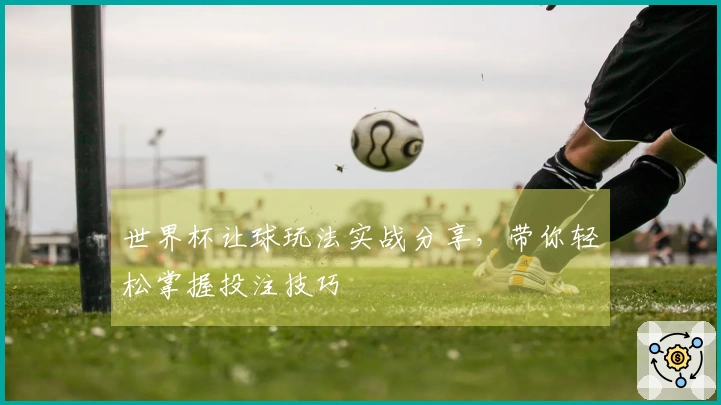 世界杯让球玩法实战分享，带你轻松掌握投注技巧